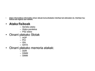 Ataka informatikoa informatika arloan datuak komunikatzeko interfaze bat adierazten du. Interfaze hau fisikoa edo logikoa izan daiteke.   Ataka fisikoak Serieko ataka  Ataka paraleloa  PS2 ataka  Oinarri plakako Slotak AGP  PCI  ISA  SATA  Oinarri plakako memoria atakak: DDR  DIMM  SIMM  