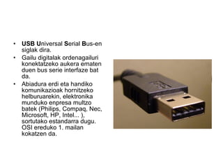 USB   U niversal  S erial  B us-en siglak dira. Gailu digitalak ordenagailuri konektatzeko aukera ematen duen bus serie interfaze bat da. Abiadura erdi eta handiko komunikazioak hornitzeko helburuarekin, elektronika munduko enpresa multzo batek (Philips, Compaq, Nec, Microsoft, HP, Intel... ), sortutako estandarra dugu. OSI ereduko 1. mailan kokatzen da. 