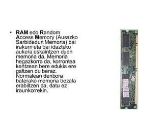 RAM  edo  R andom  A ccess  M emory (Ausazko Sarbidedun Memoria) bai irakurri eta bai idazteko aukera eskaintzen duen memoria da. Memoria hegazkorra da, korrontea kentzean bere edukia ere galtzen du beraz. Normalean denbora baterako memoria bezala erabiltzen da, datu ez iraunkorrekin.  