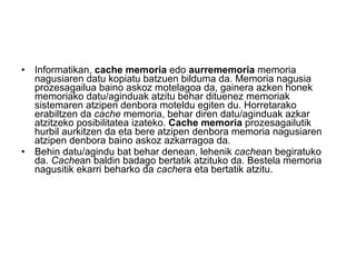Informatikan,  cache memoria  edo  aurrememoria  memoria nagusiaren datu kopiatu batzuen bilduma da. Memoria nagusia prozesagailua baino askoz motelagoa da, gainera azken honek memoriako datu/aginduak atzitu behar dituenez memoriak sistemaren atzipen denbora moteldu egiten du. Horretarako erabiltzen da  cache  memoria, behar diren datu/aginduak azkar atzitzeko posibilitatea izateko.  Cache memoria  prozesagailutik hurbil aurkitzen da eta bere atzipen denbora memoria nagusiaren atzipen denbora baino askoz azkarragoa da. Behin datu/agindu bat behar denean, lehenik  cache an begiratuko da.  Cache an baldin badago bertatik atzituko da. Bestela memoria nagusitik ekarri beharko da  cache ra eta bertatik atzitu. 