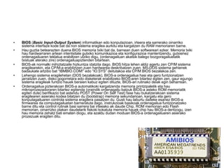 BIOS  ( Basic Input-Output System ) informatikan edo konputazioan, irteera eta sarrerako oinarriko sistema interfaze kode bat da non sistema eragilea aurkitu eta kargatzen du RAM memoriaren barne. Hau guztia betearazten duena BIOS memoria txiki bat da, barnean duen softwareari ezker. Memoria txiki hau hardwarraren artean intentsitate gutxiko komunikazioa eta konfigurazioa mantentzendu, gutxienez ordenagailuaren teklatua erabiltzen utziko digu, (ordenagailuan akatsik balego bozgoragailuetatik txistuak aterako zire) ordenagailuapiztenden bitartean. BIOS-ak normalki mihiztatzaile hizkuntza idatzita dago. BIOS hitza lehen aldiz agertu zen CP/M sistema eragilearekin, eta CP/M-a erabilztzen zuen hardwarea deskribatzen zuen. MS-DOS sistema gehienek badaukate artzibo bat “IBMBIO.COM!” edo “IO.SYS” deitutakoa eta CP/M BIOS bezalakoa zen. Lehengo sistema eragilehetan (DOS bezalakoak), BIOS-a ordenagailua hasi eta gero funtzionatzen jarraitzen zuen, disko gogorretara edo disketerak erabiltzeko BIOS-aren bitartez egiten zen, gaur egungo sistema eragileak funtzio hauek beraien kabuz egiten dituzte, BIOS-ari rutinako deiak egin beharrean. Ordenagailua pizterakoan BIOS-a automatikoki kargatzenda memoria printzipaletik eta hau mikroprozezadoraren bitartez egitenda (oraindik ordenagailu batzuk BIOS-a asteko ROM memoriatik egiten dute) berifikazio bat astendu POST (Power On Self Test) fase hau bukatzerakoan sistema eragilearen asierako kodea bilatzen du (bootstrap) memoria sekundarioan, kargatu eta gero konputagailuaren controla sistema eragilera pasatzen du. Gusti hau laburtu daiteke esanez BIOS-a firmwarea da computagailuetan barneratuta dago, instrukzioak basikoak ordenagailua funtzionatzeko barne ditu eta control rutinak basi sarrera bai irteeako ak daude Chip, ROM memorian edo Flash memorian, oinarrizko plakan daudelarik fiskoki kokatuta memoria hauek chip hau BIOS-a deritzogu, izen hau memoria zehatz bati ematen diogu, eta azaldu dudan moduan BIOS-a ordenagailuaren asierako prozezuak eragiten ditu. 