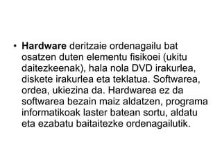 Hardware  deritzaie ordenagailu bat osatzen duten elementu fisikoei (ukitu daitezkeenak), hala nola DVD irakurlea, diskete irakurlea eta teklatua. Softwarea, ordea, ukiezina da. Hardwarea ez da softwarea bezain maiz aldatzen, programa informatikoak laster batean sortu, aldatu eta ezabatu baitaitezke ordenagailutik.  