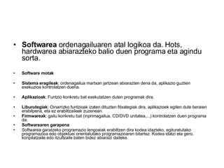 Softwarea  ordenagailuaren atal logikoa da. Hots, hardwarea abiarazteko balio duen programa eta agindu sorta. Software motak Sistema eragileak : ordenagailua martxan jartzean abiarazten dena da, aplikazio guztien exekuzioa kontrolatzen duena.  Aplikazioak : Funtzio konkretu bat exekutatzen duten programak dira.  Liburutegiak : Oinarrizko funtzioak izaten dituzten fitxategiak dira, aplikazioek egiten dute beraien erabilpena, eta ez erabiltzaileak zuzenean.  Firmwareak : gailu konkretu bat (inprimagailua, CD/DVD unitatea,...) kontrolatzen duen programa da.  Softwarearen garapena Softwarea garatzeko programazio lengoaiak erabiltzen dira kodea idazteko, egituratutako programazioa edo objektuei orientatutako programazioaren bitartez. Kodea idatzi eta gero, konpilatzaile edo itzultzaile baten bidez abiarazi daiteke. 