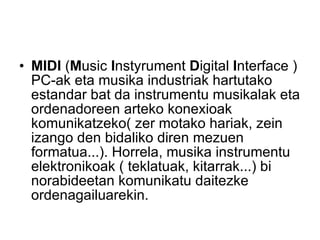 MIDI  ( M usic  I nstyrument  D igital  I nterface ) PC-ak eta musika industriak hartutako estandar bat da instrumentu musikalak eta ordenadoreen arteko konexioak komunikatzeko( zer motako hariak, zein izango den bidaliko diren mezuen formatua...). Horrela, musika instrumentu elektronikoak ( teklatuak, kitarrak...) bi norabideetan komunikatu daitezke ordenagailuarekin.  