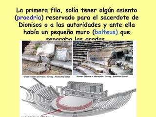 La primera fila, solía tener algún asiento ( proedria ) reservado para el sacerdote de Dionisos o a las autoridades y ante ella había un pequeño muro ( balteus) que separaba las gradas