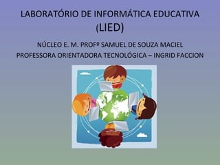 LABORATÓRIO DE INFORMÁTICA EDUCATIVA
                 (LIED)
     NÚCLEO E. M. PROFº SAMUEL DE SOUZA MACIEL
PROFESSORA ORIENTADORA TECNOLÓGICA – INGRID FACCION
 
