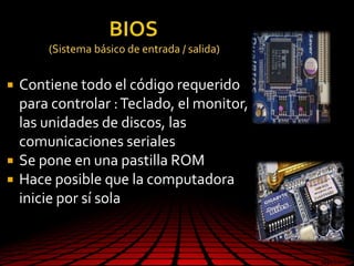 (Sistema básico de entrada / salida)
 Contiene todo el código requerido
para controlar :Teclado, el monitor,
las unidades de discos, las
comunicaciones seriales
 Se pone en una pastilla ROM
 Hace posible que la computadora
inicie por sí sola
 