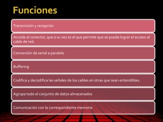 Transmisión y recepción
Accede al conector, que a su vez es el que permite que se pueda lograr el acceso al
cable de red.
Conversión de serial a paralelo
Buffering
Codifica y decodifica las señales de los cables en otras que sean entendibles.
Agrupa todo el conjunto de datos almacenados
Comunicación con la correspondiente memoria
 
