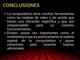  La computadora tiene muchas herramientas
como las tarjetas de video o de sonido que
tienen una ubicación específica y que son
indispensables para un correcto
funcionamiento.
 Existen piezas tan importantes como el
motherboard que es prácticamente la medula
espinal de la computadora y posee
conectores para conectar tarjetas
adicionales.
 