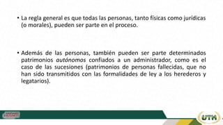 • La regla general es que todas las personas, tanto físicas como jurídicas
(o morales), pueden ser parte en el proceso.
• Además de las personas, también pueden ser parte determinados
patrimonios autónomos confiados a un administrador, como es el
caso de las sucesiones (patrimonios de personas fallecidas, que no
han sido transmitidos con las formalidades de ley a los herederos y
legatarios).
 