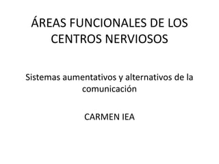 ÁREAS FUNCIONALES DE LOS
CENTROS NERVIOSOS
Sistemas aumentativos y alternativos de la
comunicación
CARMEN IEA
 