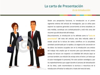 La carta de Presentación
Es la Introducción
Desde una perspectiva funcional, la introducción es el primer
segmento extenso del artículo de investigación, que se utiliza para
exponer los aspectos generales concernientes al tema estudiado; en
esta medida, constituye una contextualización y está más cerca del
resumen que del desarrollo del trabajo.
Discursivamente, la introducción se ha definido como la “carta de
presentación” del resto del articulo; esta idea redunda sobre el
estado actual de la lectura de textos científicos en la actualidad,
actividad caracterizada por la rapidez y la exigencia de concreción en
los datos: los lectores ocupados ven en la introducción una síntesis
del trabajo más amplia que el resumen pero que demanda menos
tiempo de lectura con respecto a la totalidad del articulo (aquí se
connota también una relación de anclaje entre el lector y el texto que
el autor-investigador le presenta). Por este carácter estratégico y por
los replanteamientos que surgen durante el proceso de textualización
de las ideas, suele recomendarse la escritura o reescritura de la
introducción al finalizar la redacción a través del resto de texto.
 