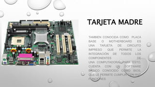 TARJETA MADRE
.
TAMBIEN CONOCIDA COMO PLACA
BASE O MOTHERBOARD ES
UNA TARJETA DE CIRCUITO
IMPRESO QUE PERMITE LA
INTEGRACIÓN DE TODOS LOS
COMPONENTES DE
UNA COMPUTADORA, PARA ESTO,
CUENTA CON UN SOFTWARE
BÁSICO CONOCIDO COMO BIOS,
QUE LE PERMITE CUMPLIR CON SUS
FUNCIONES
 