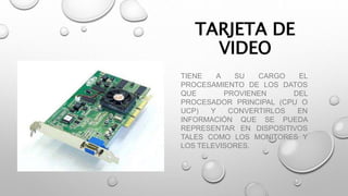 TARJETA DE
VIDEO
TIENE A SU CARGO EL
PROCESAMIENTO DE LOS DATOS
QUE PROVIENEN DEL
PROCESADOR PRINCIPAL (CPU O
UCP) Y CONVERTIRLOS EN
INFORMACIÓN QUE SE PUEDA
REPRESENTAR EN DISPOSITIVOS
TALES COMO LOS MONITORES Y
LOS TELEVISORES.
 