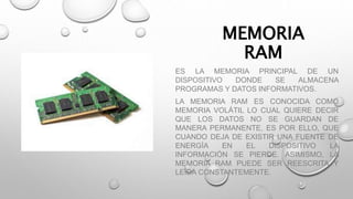 MEMORIA
RAM
ES LA MEMORIA PRINCIPAL DE UN
DISPOSITIVO DONDE SE ALMACENA
PROGRAMAS Y DATOS INFORMATIVOS.
LA MEMORIA RAM ES CONOCIDA COMO
MEMORIA VOLÁTIL LO CUAL QUIERE DECIR
QUE LOS DATOS NO SE GUARDAN DE
MANERA PERMANENTE, ES POR ELLO, QUE
CUANDO DEJA DE EXISTIR UNA FUENTE DE
ENERGÍA EN EL DISPOSITIVO LA
INFORMACIÓN SE PIERDE. ASIMISMO, LA
MEMORIA RAM PUEDE SER REESCRITA Y
LEÍDA CONSTANTEMENTE.
 