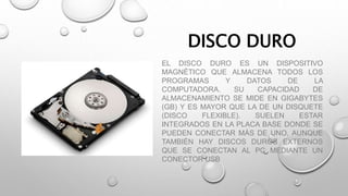 DISCO DURO
EL DISCO DURO ES UN DISPOSITIVO
MAGNÉTICO QUE ALMACENA TODOS LOS
PROGRAMAS Y DATOS DE LA
COMPUTADORA. SU CAPACIDAD DE
ALMACENAMIENTO SE MIDE EN GIGABYTES
(GB) Y ES MAYOR QUE LA DE UN DISQUETE
(DISCO FLEXIBLE). SUELEN ESTAR
INTEGRADOS EN LA PLACA BASE DONDE SE
PUEDEN CONECTAR MÁS DE UNO, AUNQUE
TAMBIÉN HAY DISCOS DUROS EXTERNOS
QUE SE CONECTAN AL PC MEDIANTE UN
CONECTOR USB
 