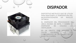 DISIPADOR
DISPOSITIVO METÁLICO QUE SE UTILIZA
PARA MANTENER LA TEMPERATURA DEL
MICROPROCESADOR EN NIVELES
ÓPTIMOS.
EL DISIPADOR DEL PROCESADOR SE
UBICA ENCIMA DE ESTE, Y SOBRE EL
DISIPADOR SE COLOCA UN
VENTILADOR.
ES UN OBJETO QUE ABSORBE EL
CALOR HACIENDO QUE LOS
COMPONENTES DE UN EQUIPO NO SE
QUEMEN O DAÑEN.
 
