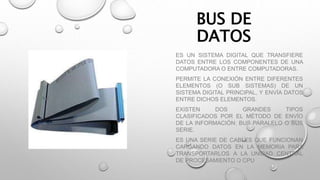 BUS DE
DATOS
ES UN SISTEMA DIGITAL QUE TRANSFIERE
DATOS ENTRE LOS COMPONENTES DE UNA
COMPUTADORA O ENTRE COMPUTADORAS.
PERMITE LA CONEXIÓN ENTRE DIFERENTES
ELEMENTOS (O SUB SISTEMAS) DE UN
SISTEMA DIGITAL PRINCIPAL, Y ENVÍA DATOS
ENTRE DICHOS ELEMENTOS.
EXISTEN DOS GRANDES TIPOS
CLASIFICADOS POR EL MÉTODO DE ENVÍO
DE LA INFORMACIÓN: BUS PARALELO O BUS
SERIE.
ES UNA SERIE DE CABLES QUE FUNCIONAN
CARGANDO DATOS EN LA MEMORIA PARA
TRANSPORTARLOS A LA UNIDAD CENTRAL
DE PROCESAMIENTO O CPU
 