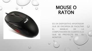 MOUSE O
RATON
ES UN DISPOSITIVO APUNTADOR
QUE SE ENCARGA DE FACILITAR
EL MANEJO DE LA
COMPUTADORA EN CUANTO A LO
QUE SE PROYECTE EN EL
MONITOR
 