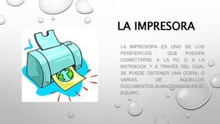 LA IMPRESORA
LA IMPRESORA ES UNO DE LOS
PERIFÉRICOS QUE PUEDEN
CONECTARSE A LA PC O A LA
NOTEBOOK Y A TRAVÉS DEL CUAL
SE PUEDE OBTENER UNA COPIA, O
VARIAS, DE AQUELLOS
DOCUMENTOS ALMACENADOS EN EL
EQUIPO.
 