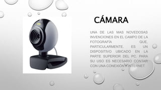 CÁMARA
UNA DE LAS MAS NOVEDOSAS
INVENCIONES EN EL CAMPO DE LA
FOTOGRAFÍA QUE,
PARTICULARMENTE. ES UN
DISPOSITIVO UBICADO EN LA
PARTE SUPERIOR DEL PC. PARA
SU USO ES NECESARIO CONTAR
CON UNA CONEXIÓN A INTERNET.
 