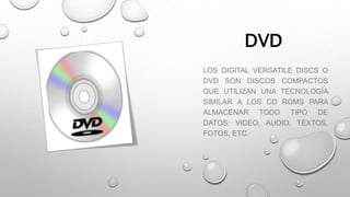 DVD
LOS DIGITAL VERSATILE DISCS O
DVD SON DISCOS COMPACTOS
QUE UTILIZAN UNA TECNOLOGÍA
SIMILAR A LOS CD ROMS PARA
ALMACENAR TODO TIPO DE
DATOS: VIDEO, AUDIO, TEXTOS,
FOTOS, ETC.
 