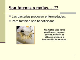 Son buenas o malas….??
 Las bacterias provocan enfermedades.
 Pero también son beneficiosas.


                        Productos tales como
                        panificados, yogures,
                         quesos, bebidas, se
                         obtienen gracias a la
                      intervención de bacterias.




                                                   7
 