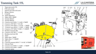 Página 166
Tramming Tank 55L
1. Taque para aceite 55L
2. Filtro para aceite
7. Soporte para filtro del aceite
8. Bloque colector
9. Casquillo
10. Tapón Magnético
11. Tapon Allen ½BSPP
12. Tornillo M6X25
13. Tornillo M8X20
14. Conector recto M/M 1” 5/16JIC-1”BSPP
15. Conector a 90° M/F 1” 5/16 JIC
16. Conector a 90° M/M 1” 5/16 JIC – 1”BSPP
17. Conector recto M/M 1” 1/16JIC – 1”BSPP
18. Conector a 90° M/M 1”5/8JIC -1”1/4BSPP
19. Rondana nord lock M6
20. Conector a 90° M/F 1” 1/16JIC
21. Rondana nord lock M8
22. Tapón
23. Tapón allen 1”BSPP
24. Tapón allen 1” 1/4BSPP
25. Sello usit
26. Conexión giratoria M/M 1” 1/16 JIC 3/4”BSPP
27. Válvula Check
28. Conector recto M/M 1” 1/16JIC – ¾”BSPP
29. Conector recto M/M 1” BSPP
30. Conexión rapida
 