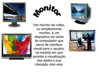 Um monitor de vídeo, ou simplesmente monitor, é um dispositivo de saída do computador que serve de interface visual para o usuário, na medida em que permite a visualização dos dados e sua interação com eles. Monitor 