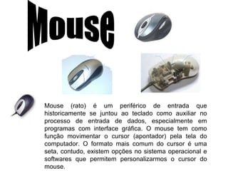 Mouse Mouse (rato) é um periférico de entrada que historicamente se juntou ao teclado como auxiliar no processo de entrada de dados, especialmente em programas com interface gráfica. O mouse tem como função movimentar o cursor (apontador) pela tela do computador. O formato mais comum do cursor é uma seta, contudo, existem opções no sistema operacional e softwares que permitem personalizarmos o cursor do mouse. 