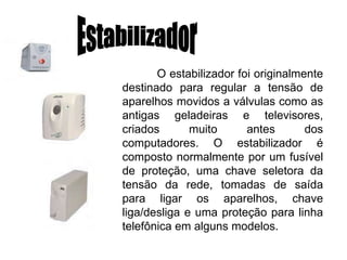 Estabilizador O estabilizador foi originalmente destinado para regular a tensão de aparelhos movidos a válvulas como as antigas geladeiras e televisores, criados muito antes dos computadores. O estabilizador é composto normalmente por um fusível de proteção, uma chave seletora da tensão da rede, tomadas de saída para ligar os aparelhos, chave liga/desliga e uma proteção para linha telefônica em alguns modelos.  