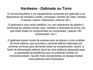 Hardware - Gabinete ou Torre O microcomputador é um equipamento composto por gabinete e os dispositivos de entrada e saída ( principais: monitor de vídeo, teclado e mouse, outros: impressora, scanner etc ). O gabinete é uma caixa metálica ( ou com elementos de plástico ) horizontal ou vertical (nesse caso, também é chamado de torre), em que ficam todos os componentes do computador ( placas, HD, processador, etc ). O gabinete possui locais de encaixe para as placas e uma  unidade de fonte elétrica , que converte a corrente elétrica alternada em corrente contínua para alimentar todos os componentes. Assim, a fonte de alimentação elétrica deve ter uma potência adequada para a quantidade de periféricos que se pretende instalar no microcomputador. Quanto mais componentes se deseja instalar mais potência será necessária 