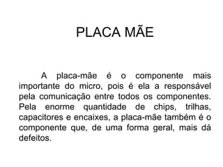 PLACA MÃE A placa-mãe é o componente mais importante do micro, pois é ela a responsável pela comunicação entre todos os componentes. Pela enorme quantidade de chips, trilhas, capacitores e encaixes, a placa-mãe também é o componente que, de uma forma geral, mais dá defeitos. 