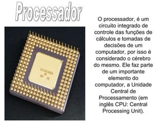 Processador O processador, é um circuito integrado de controle das funções de cálculos e tomadas de decisões de um computador, por isso é considerado o cérebro do mesmo. Ele faz parte de um importante elemento do computador, a Unidade Central de Processamento (em inglês CPU: Central Processing Unit). 