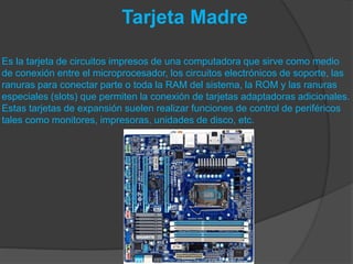 Tarjeta Madre
Es la tarjeta de circuitos impresos de una computadora que sirve como medio
de conexión entre el microprocesador, los circuitos electrónicos de soporte, las
ranuras para conectar parte o toda la RAM del sistema, la ROM y las ranuras
especiales (slots) que permiten la conexión de tarjetas adaptadoras adicionales.
Estas tarjetas de expansión suelen realizar funciones de control de periféricos
tales como monitores, impresoras, unidades de disco, etc.
 
