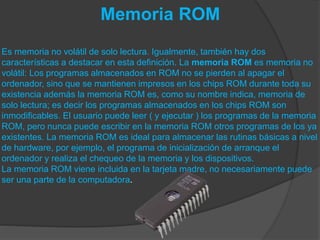 Memoria ROM
Es memoria no volátil de solo lectura. Igualmente, también hay dos
características a destacar en esta definición. La memoria ROM es memoria no
volátil: Los programas almacenados en ROM no se pierden al apagar el
ordenador, sino que se mantienen impresos en los chips ROM durante toda su
existencia además la memoria ROM es, como su nombre indica, memoria de
solo lectura; es decir los programas almacenados en los chips ROM son
inmodificables. El usuario puede leer ( y ejecutar ) los programas de la memoria
ROM, pero nunca puede escribir en la memoria ROM otros programas de los ya
existentes. La memoria ROM es ideal para almacenar las rutinas básicas a nivel
de hardware, por ejemplo, el programa de inicialización de arranque el
ordenador y realiza el chequeo de la memoria y los dispositivos.
La memoria ROM viene incluida en la tarjeta madre, no necesariamente puede
ser una parte de la computadora.
 