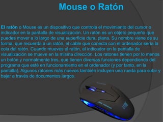 Mouse o Ratón
El ratón o Mouse es un dispositivo que controla el movimiento del cursor o
indicador en la pantalla de visualización. Un ratón es un objeto pequeño que
puedes mover a lo largo de una superficie dura, plana. Su nombre viene de su
forma, que recuerda a un ratón, el cable que conecta con el ordenador sería la
cola del ratón. Cuando mueves el ratón, el indicador en la pantalla de
visualización se mueve en la misma dirección. Los ratones tienen por lo menos
un botón y normalmente tres, que tienen diversas funciones dependiendo del
programa que esté en funcionamiento en el ordenador (y por tanto, en la
pantalla). Algunos ratones más nuevos también incluyen una rueda para subir y
bajar a través de documentos largos.
 