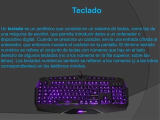 Teclado
Un teclado es un periférico que consiste en un sistema de teclas, como las de
una máquina de escribir, que permite introducir datos a un ordenador o
dispositivo digital. Cuando se presiona un carácter, envía una entrada cifrada al
ordenador, que entonces muestra el carácter en la pantalla. El término teclado
numérico se refiere al conjunto de teclas con números que hay en el lado
derecho de algunos teclados (no a los números en la fila superior, sobre las
letras). Los teclados numéricos también se refieren a los números (y a las letras
correspondientes) en los teléfonos móviles.
 