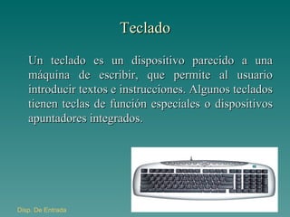Teclado Un teclado es un dispositivo parecido a una máquina de escribir, que permite al usuario introducir textos e instrucciones. Algunos teclados tienen teclas de función especiales o dispositivos apuntadores integrados. Disp . De Entrada 