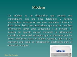 Módem Un módem es un dispositivo que conecta una computadora con una línea telefónica y permite intercambiar información con otro ordenador a través de dicha línea. Todos los ordenadores que envían o reciben información deben estar conectados a un módem. El módem del aparato emisor convierte la información enviada en una señal analógica que se transmite por las líneas telefónicas hasta el módem receptor, que a su vez convierte esta señal en información electrónica para el ordenador receptor. Disp . De Entrada 