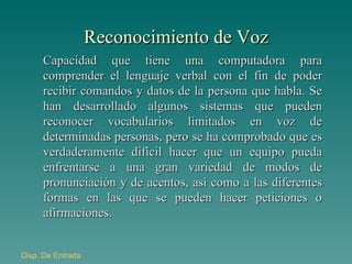 Reconocimiento de Voz Capacidad que tiene una computadora para comprender el lenguaje verbal con el fin de poder recibir comandos y datos de la persona que habla. Se han desarrollado algunos sistemas que pueden reconocer vocabularios limitados en voz de determinadas personas, pero se ha comprobado que es verdaderamente difícil hacer que un equipo pueda enfrentarse a una gran variedad de modos de pronunciación y de acentos, así como a las diferentes formas en las que se pueden hacer peticiones o afirmaciones. Disp . De Entrada 