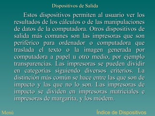 Dispositivos de Salida Estos dispositivos permiten al usuario ver los resultados de los cálculos o de las manipulaciones de datos de la computadora. Otros dispositivos de salida más comunes son las impresoras que son periférico para ordenador o computadora que traslada el texto o la imagen generada por computadora a papel u otro medio, por ejemplo transparencias. Las impresoras se pueden dividir en categorías siguiendo diversos criterios. La distinción más común se hace entre las que son de impacto y las que no lo son. Las impresoras de impacto se dividen en impresoras matriciales e impresoras de margarita, y los módem.  Índice de Dispositivos Menú 