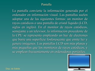 Pantalla La pantalla convierte la información generada por el ordenador en información visual. Las pantallas suelen adoptar una de las siguientes formas: un monitor de rayos catódicos o una pantalla de cristal líquido (LCD, siglas en inglés). En el monitor de rayos catódicos, semejante a un televisor, la información procedente de la CPU se representa empleando un haz de electrones que barre una superficie fosforescente que emite luz y genera imágenes. Las pantallas LCD son más planas y más pequeñas que los monitores de rayos catódicos, y se emplean frecuentemente en ordenadores portátiles. Disp . de Salida 
