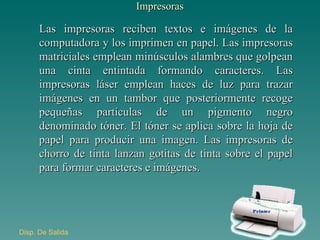 Impresoras Las impresoras reciben textos e imágenes de la computadora y los imprimen en papel. Las impresoras matriciales emplean minúsculos alambres que golpean una cinta entintada formando caracteres. Las impresoras láser emplean haces de luz para trazar imágenes en un tambor que posteriormente recoge pequeñas partículas de un pigmento negro denominado tóner. El tóner se aplica sobre la hoja de papel para producir una imagen. Las impresoras de chorro de tinta lanzan gotitas de tinta sobre el papel para formar caracteres e imágenes. Disp . De Salida 