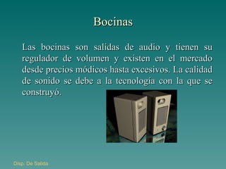 Bocinas Las bocinas son salidas de audio y tienen su regulador de volumen y existen en el mercado desde precios módicos hasta excesivos. La calidad de sonido se debe a la tecnología con la que se construyó. Disp . De Salida 