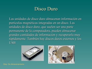 Disco Duro Las unidades de disco duro almacenan información en partículas magnéticas integradas en un disco. Las unidades de disco duro, que suelen ser una parte permanente de la computadora, pueden almacenar grandes cantidades de información y recuperarla muy rápidamente. También hay discos duros externos y los USB Disp . De Almacenamiento 