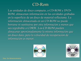 CD-Rom Las unidades de disco compacto, o CD-ROM y DVD-ROM, almacenan información en las cavidades grabadas en la superficie de un disco de material reflectante. La información almacenada en un CD-ROM no puede borrarse ni sustituirse por otra información a menos que sea regrabable o CDRW. Los CD-ROM pueden almacenar aproximadamente la misma información que un disco duro, pero la velocidad de recuperación de información es menor. Disp . De Almacenamiento 