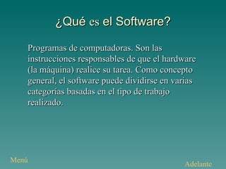 ¿Qué  es  el Software? Programas de computadoras. Son las instrucciones responsables de que el hardware (la máquina) realice su tarea. Como concepto general, el software puede dividirse en varias categorías basadas en el tipo de trabajo realizado. Adelante Menú 