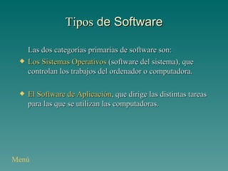 Tipos  de Software Las dos categorías primarias de software son: Los Sistemas Operativos  (software del sistema), que controlan los trabajos del ordenador o computadora. El Software de Aplicación , que dirige las distintas tareas para las que se utilizan las computadoras. Menú 