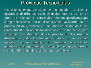 Próximas Tecnologías Los sistemas operativos siguen evolucionando. Los sistemas operativos distribuidos están diseñados para su uso en un grupo de ordenadores conectados pero independientes que comparten recursos. En un sistema operativo distribuido, un proceso puede ejecutarse en cualquier ordenador de la red (normalmente, un ordenador inactivo en ese momento) para aumentar el rendimiento de ese proceso. En los sistemas distribuidos, todas las funciones básicas de un sistema operativo, como mantener los sistemas de archivos, garantizar un comportamiento razonable y recuperar datos en caso de fallos parciales, resultan más complejas. Atrás Índice de Sistemas Operativos Software de  Aplicación 